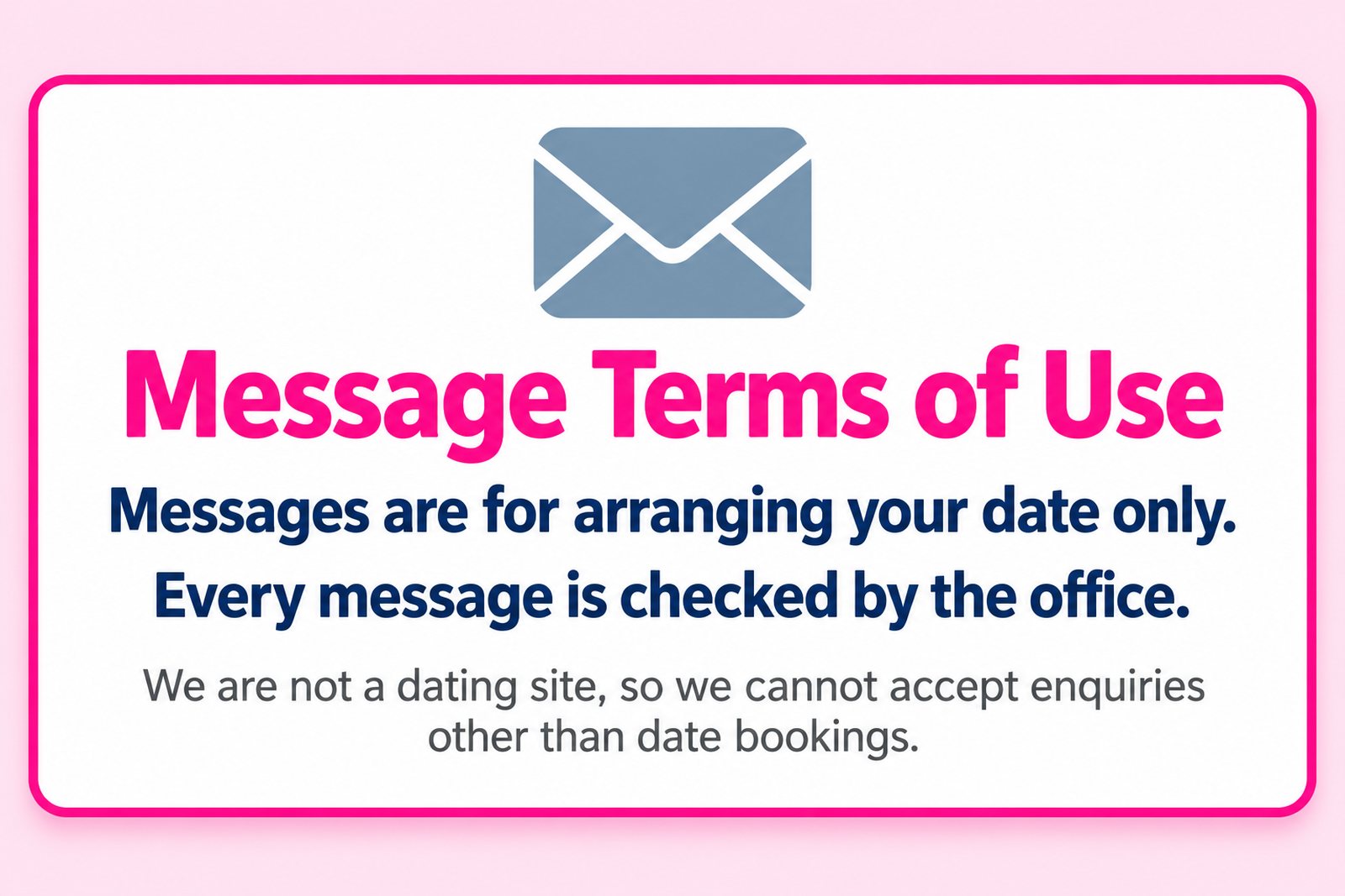 Message terms of use. Messages are for arranging your date only. Every message is checked by the office. We are not a dating site, so we cannot accept enquiries other than date bookings.